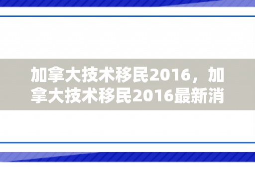 加拿大技术移民2016，加拿大技术移民2016最新消息