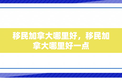 移民加拿大哪里好，移民加拿大哪里好一点