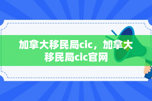 加拿大移民局cic，加拿大移民局cic官网