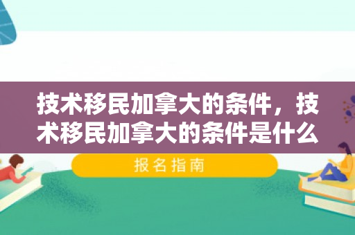 技术移民加拿大的条件，技术移民加拿大的条件是什么
