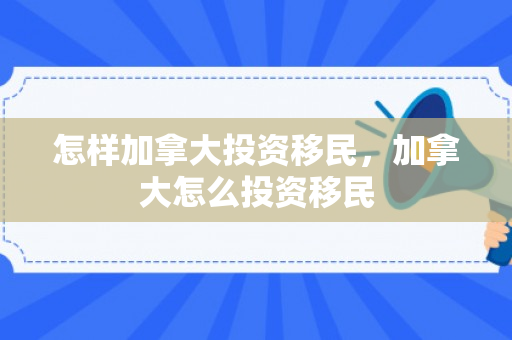 怎样加拿大投资移民，加拿大怎么投资移民