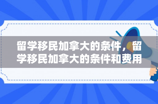 留学移民加拿大的条件，留学移民加拿大的条件和费用标准是多少