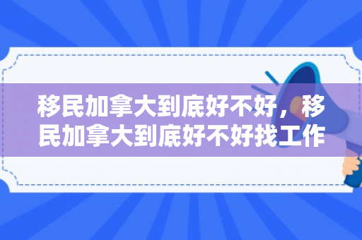 移民加拿大到底好不好，移民加拿大到底好不好找工作
