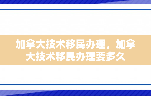 加拿大技术移民办理，加拿大技术移民办理要多久