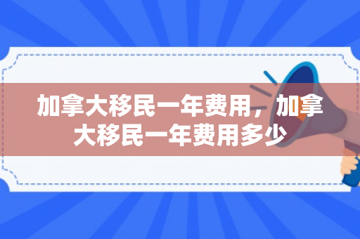 加拿大移民一年费用，加拿大移民一年费用多少