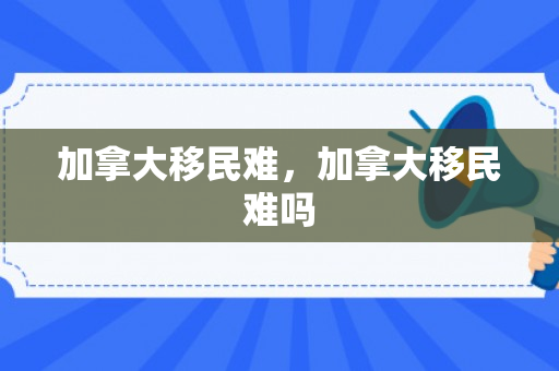 加拿大移民难，加拿大移民难吗