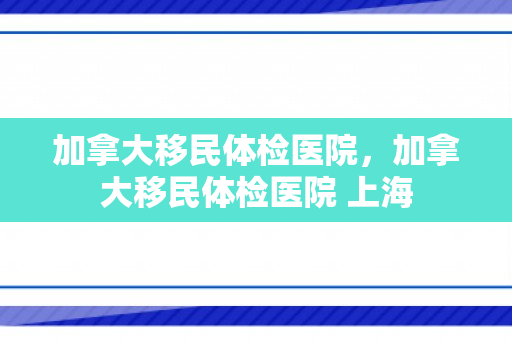 加拿大移民体检医院，加拿大移民体检医院 上海