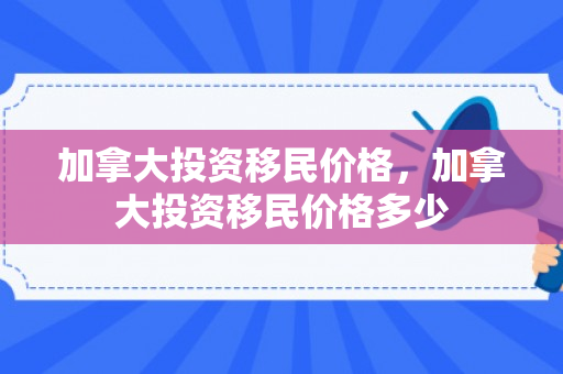 加拿大投资移民价格，加拿大投资移民价格多少