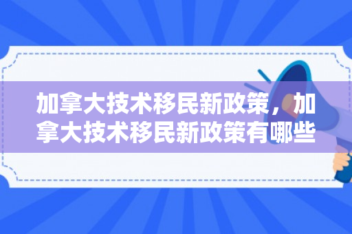 加拿大技术移民新政策，加拿大技术移民新政策有哪些