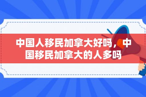 中国人移民加拿大好吗，中国移民加拿大的人多吗