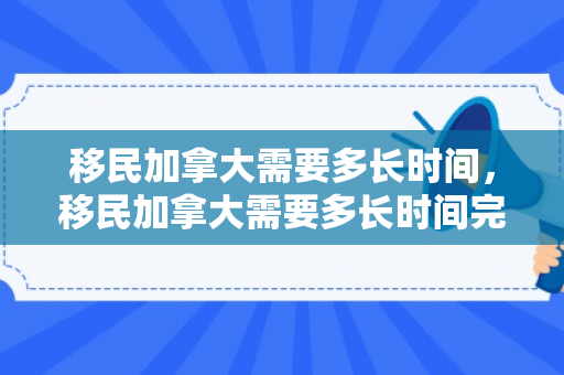 移民加拿大需要多长时间，移民加拿大需要多长时间完成