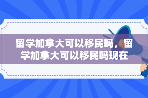 留学加拿大可以移民吗，留学加拿大可以移民吗现在