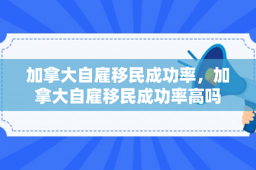 加拿大自雇移民成功率，加拿大自雇移民成功率高吗