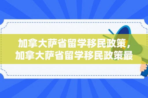 加拿大萨省留学移民政策，加拿大萨省留学移民政策最新