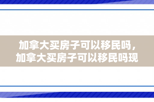 加拿大买房子可以移民吗，加拿大买房子可以移民吗现在