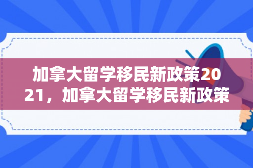 加拿大留学移民新政策2021，加拿大留学移民新政策2021年