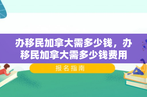 办移民加拿大需多少钱，办移民加拿大需多少钱费用
