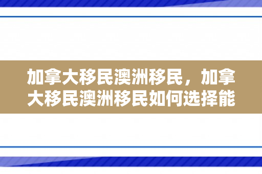 加拿大移民澳洲移民，加拿大移民澳洲移民如何选择能无忧.移民公司澳臻.中国