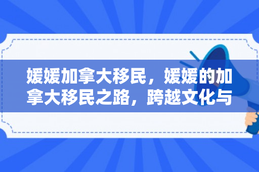 媛媛加拿大移民，媛媛的加拿大移民之路，跨越文化与梦想的融合