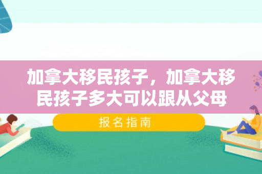 加拿大移民孩子，加拿大移民孩子多大可以跟从父母