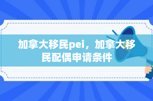 加拿大移民pei，加拿大移民配偶申请条件