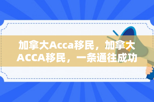 加拿大Acca移民，加拿大ACCA移民，一条通往成功之路