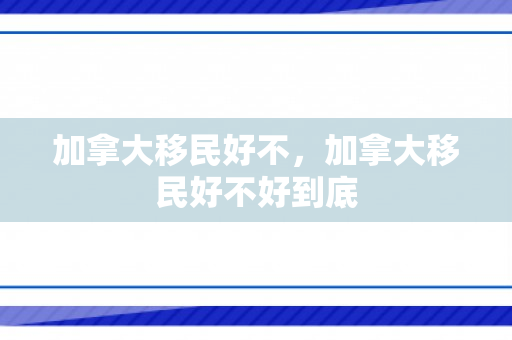 加拿大移民好不，加拿大移民好不好到底
