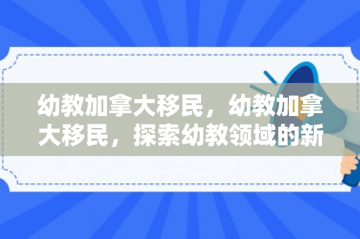 幼教加拿大移民，幼教加拿大移民，探索幼教领域的新机遇与挑战