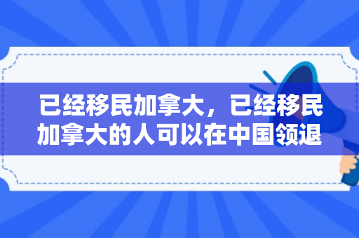 已经移民加拿大，已经移民加拿大的人可以在中国领退休金吗