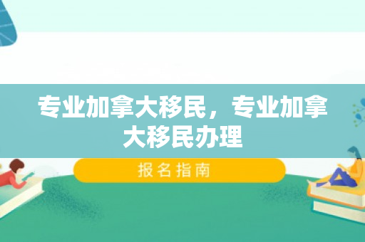 专业加拿大移民，专业加拿大移民办理
