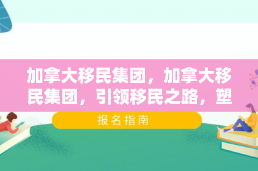 加拿大移民集团，加拿大移民集团，引领移民之路，塑造多元文化社会