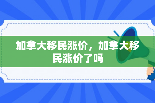 加拿大移民涨价，加拿大移民涨价了吗