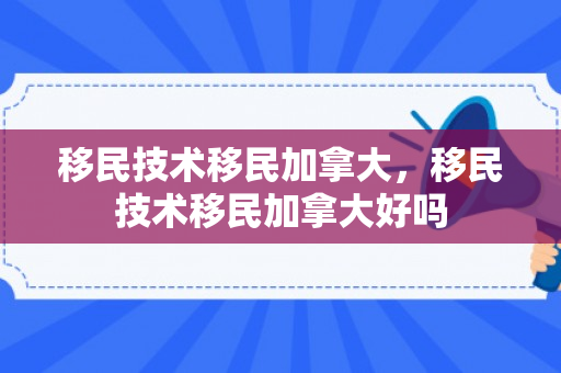 移民技术移民加拿大，移民技术移民加拿大好吗