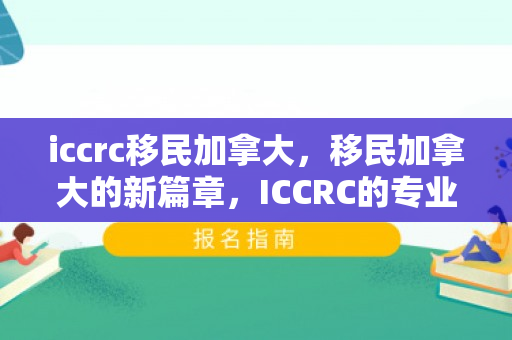 iccrc移民加拿大，移民加拿大的新篇章，ICCRC的专业指导与全方位服务