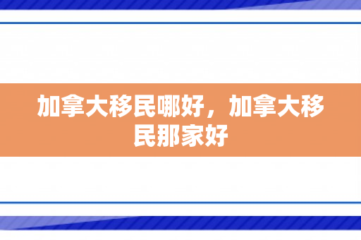 加拿大移民哪好，加拿大移民那家好