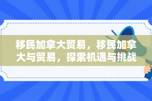 移民加拿大贸易，移民加拿大与贸易，探索机遇与挑战