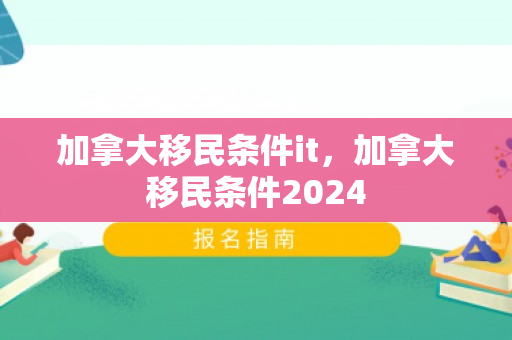 加拿大移民条件it，加拿大移民条件2024