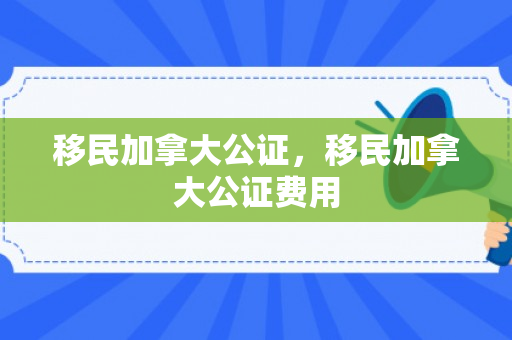 移民加拿大公证，移民加拿大公证费用