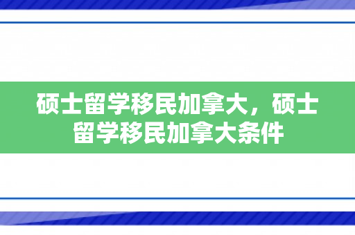 硕士留学移民加拿大，硕士留学移民加拿大条件