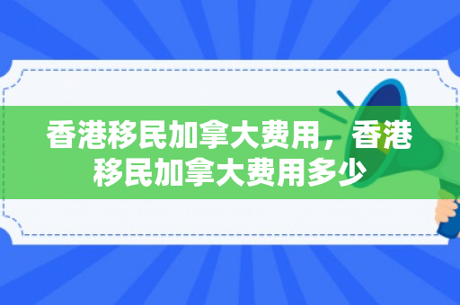 香港移民加拿大费用，香港移民加拿大费用多少