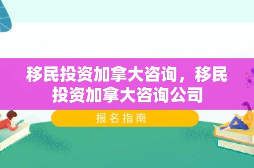 移民投资加拿大咨询，移民投资加拿大咨询公司