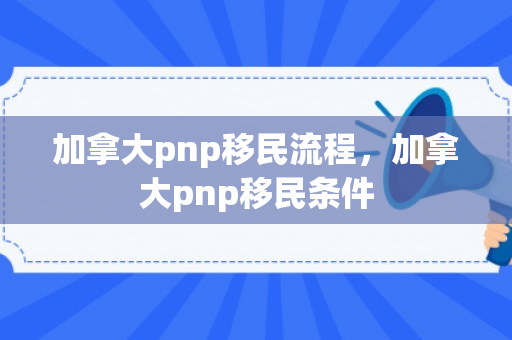 加拿大pnp移民流程，加拿大pnp移民条件
