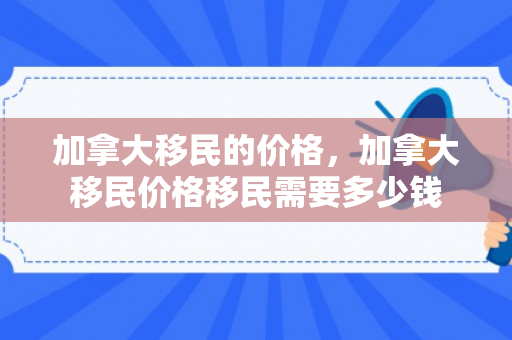加拿大移民的价格，加拿大移民价格移民需要多少钱