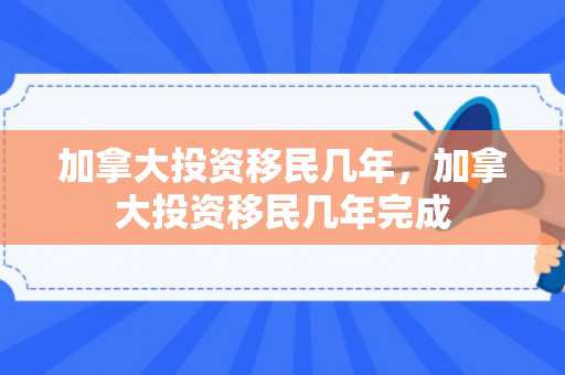 加拿大投资移民几年，加拿大投资移民几年完成