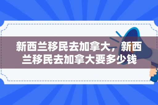 新西兰移民去加拿大，新西兰移民去加拿大要多少钱