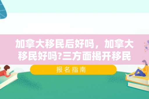 加拿大移民后好吗，加拿大移民好吗?三方面揭开移民的真实生活