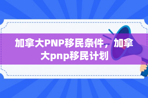 加拿大PNP移民条件，加拿大pnp移民计划