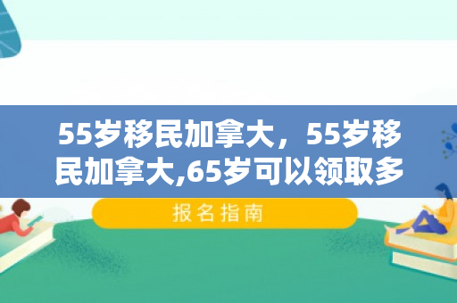 55岁移民加拿大，55岁移民加拿大,65岁可以领取多少退休金