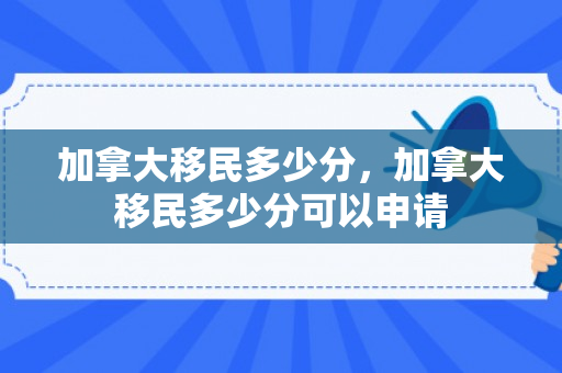 加拿大移民多少分，加拿大移民多少分可以申请