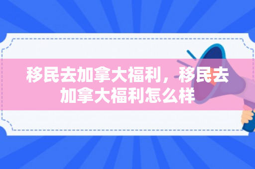 移民去加拿大福利，移民去加拿大福利怎么样